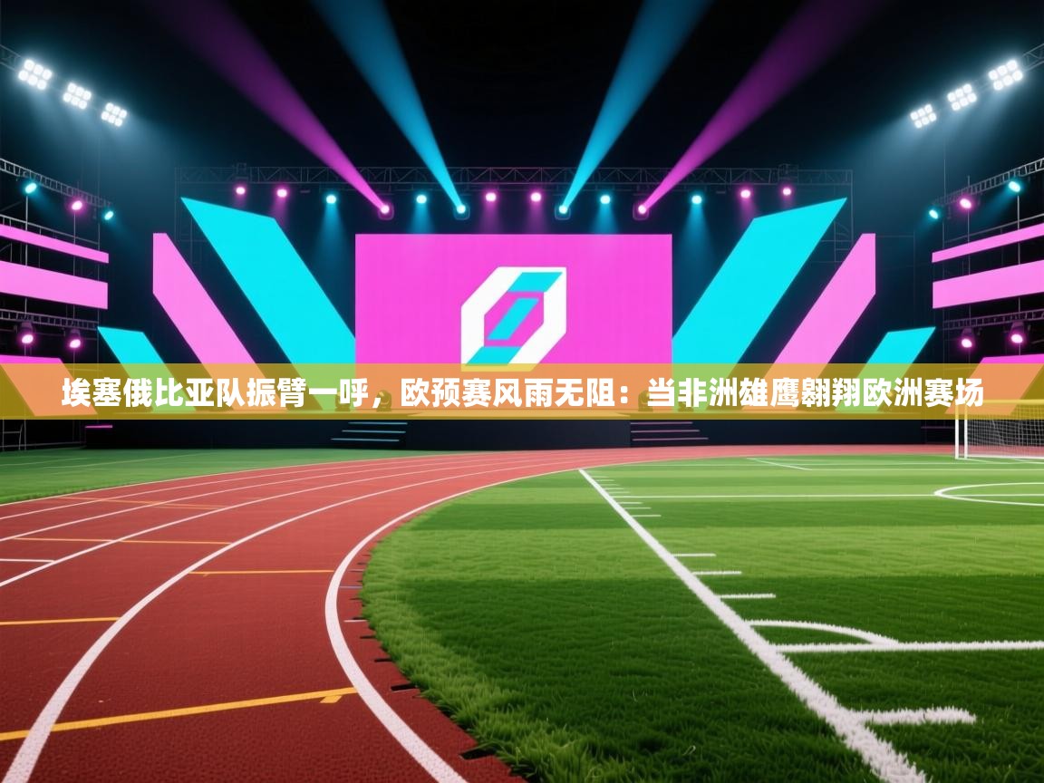 埃塞俄比亚队振臂一呼,欧预赛风雨无阻:当非洲雄鹰翱翔欧洲赛场 第2张